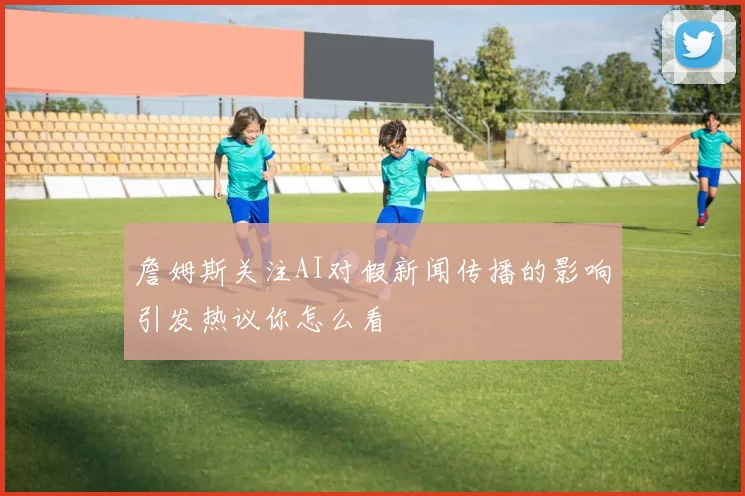 詹姆斯关注AI对假新闻传播的影响引发热议你怎么看