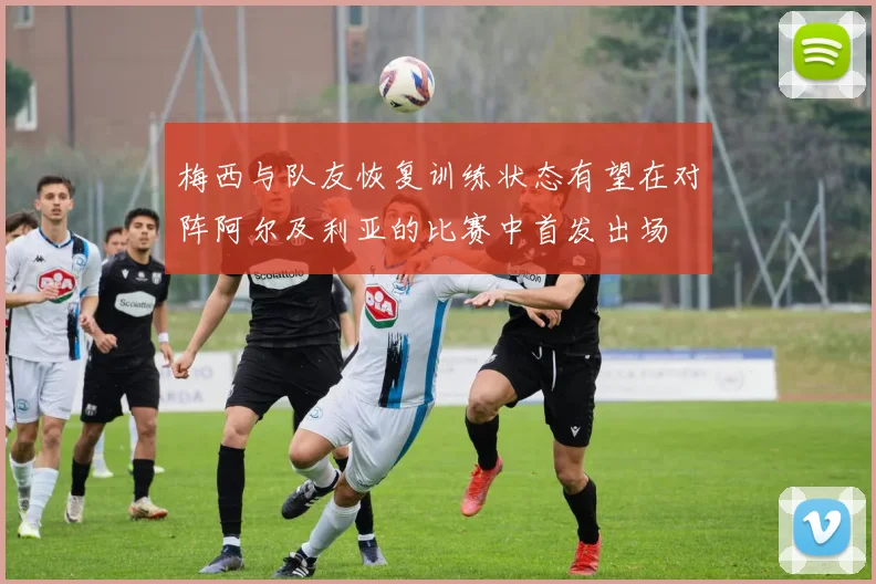 梅西与队友恢复训练状态有望在对阵阿尔及利亚的比赛中首发出场