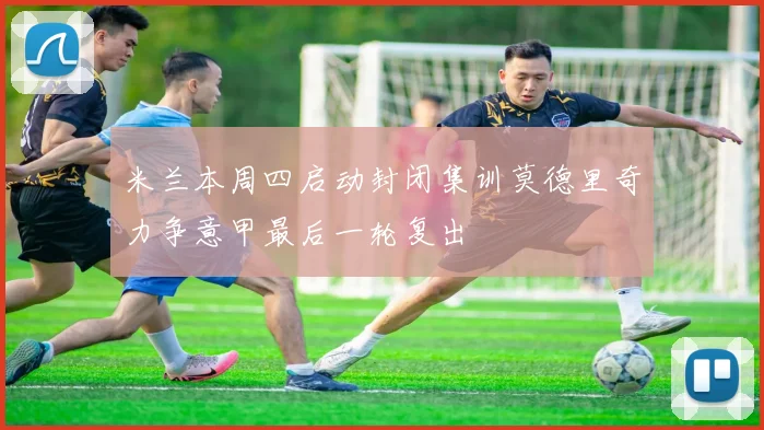 米兰本周四启动封闭集训莫德里奇力争意甲最后一轮复出