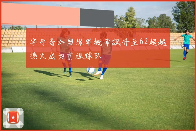 字母哥加盟绿军概率飙升至62超越热火成为首选球队