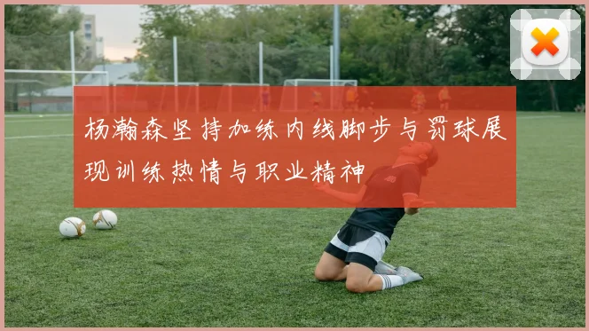 杨瀚森坚持加练内线脚步与罚球展现训练热情与职业精神