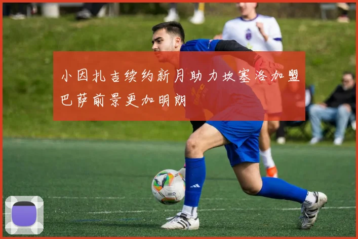 小因扎吉续约新月助力坎塞洛加盟巴萨前景更加明朗
