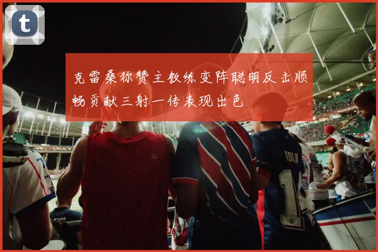 克雷桑称赞主教练变阵聪明反击顺畅贡献三射一传表现出色