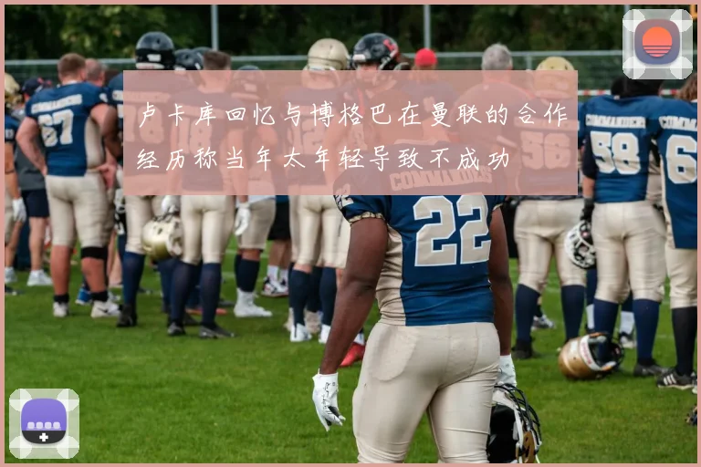卢卡库回忆与博格巴在曼联的合作经历称当年太年轻导致不成功