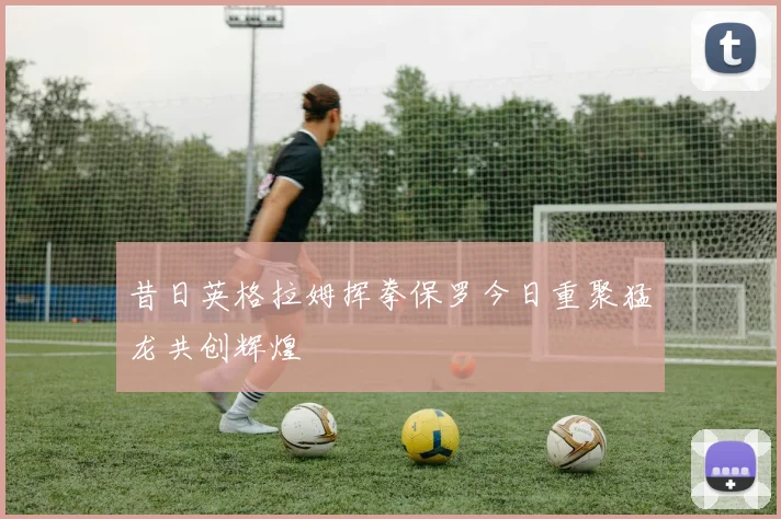 昔日英格拉姆挥拳保罗今日重聚猛龙共创辉煌