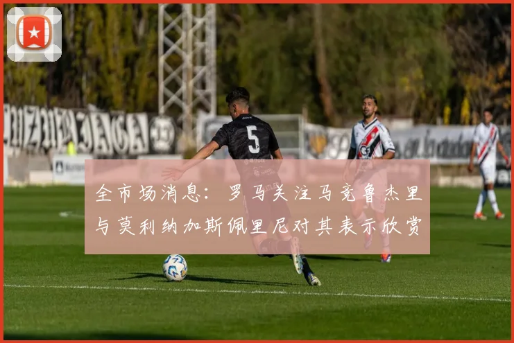 全市场消息：罗马关注马竞鲁杰里与莫利纳加斯佩里尼对其表示欣赏