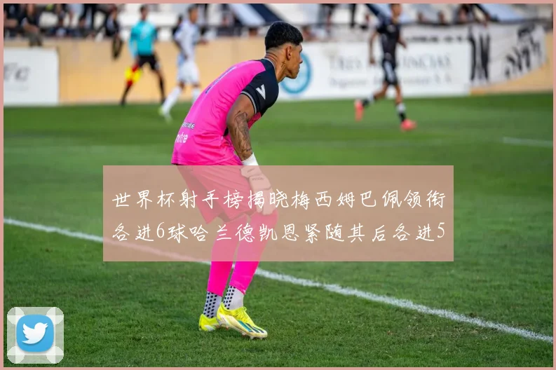 世界杯射手榜揭晓梅西姆巴佩领衔各进6球哈兰德凯恩紧随其后各进5球