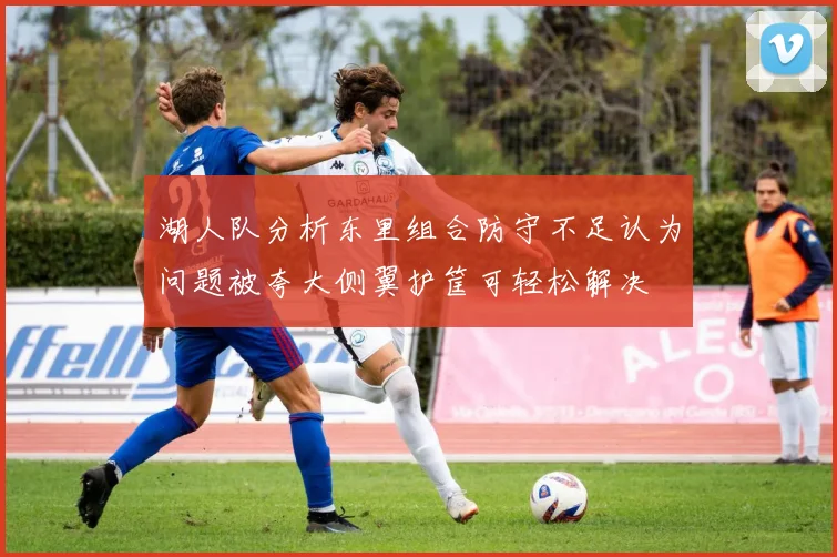 湖人队分析东里组合防守不足认为问题被夸大侧翼护筐可轻松解决