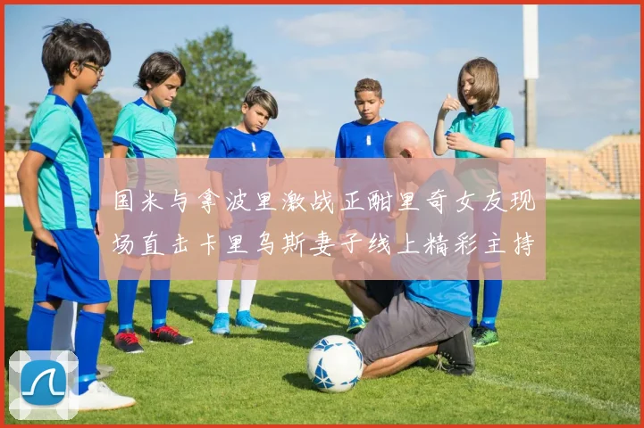 国米与拿波里激战正酣里奇女友现场直击卡里乌斯妻子线上精彩主持