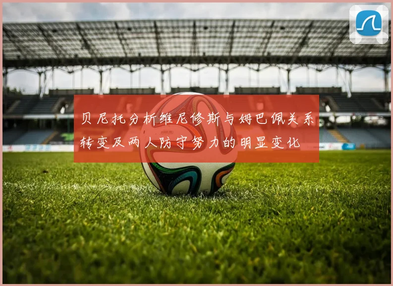 贝尼托分析维尼修斯与姆巴佩关系转变及两人防守努力的明显变化