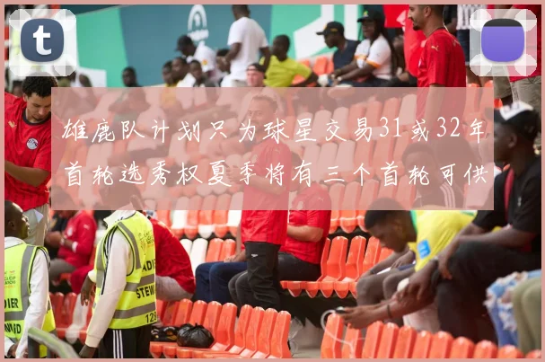 雄鹿队计划只为球星交易31或32年首轮选秀权夏季将有三个首轮可供交易