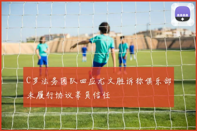 C罗法务团队回应尤文胜诉称俱乐部未履行协议辜负信任
