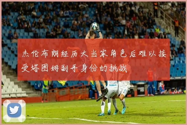 杰伦布朗经历大当家角色后难以接受塔图姆副手身份的挑战
