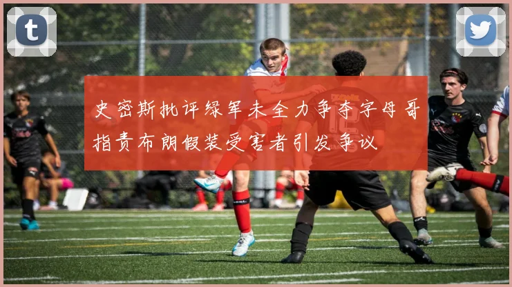 史密斯批评绿军未全力争夺字母哥指责布朗假装受害者引发争议
