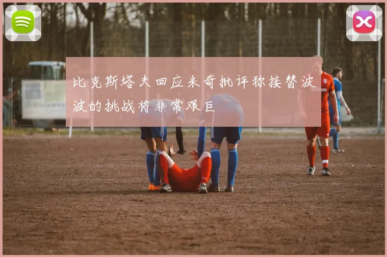 比克斯塔夫回应米奇批评称接替波波的挑战将非常艰巨