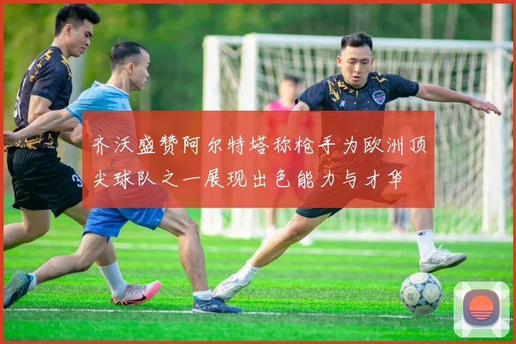 齐沃盛赞阿尔特塔称枪手为欧洲顶尖球队之一展现出色能力与才华