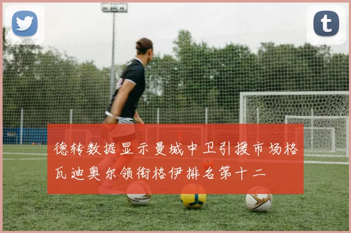 德转数据显示曼城中卫引援市场格瓦迪奥尔领衔格伊排名第十二