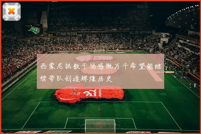 西蒙尼执教千场感慨万千希望能继续带队创造辉煌历史