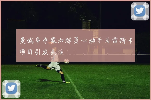 曼城争夺蒙加球员心动于马雷斯卡项目引发关注