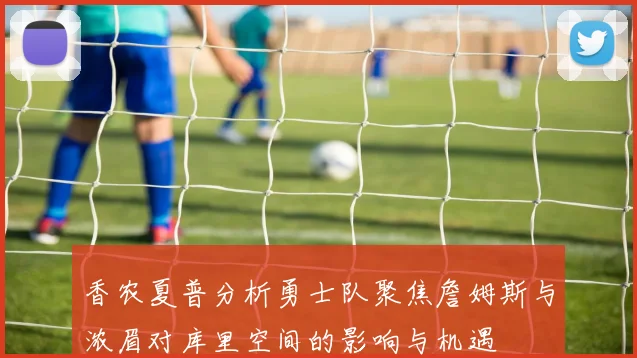 香农夏普分析勇士队聚焦詹姆斯与浓眉对库里空间的影响与机遇