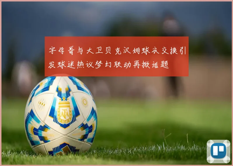 字母哥与大卫贝克汉姆球衣交换引发球迷热议梦幻联动再掀话题