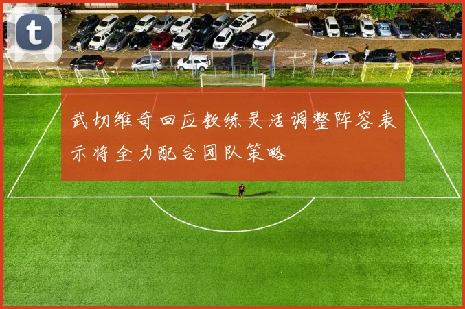 武切维奇回应教练灵活调整阵容表示将全力配合团队策略