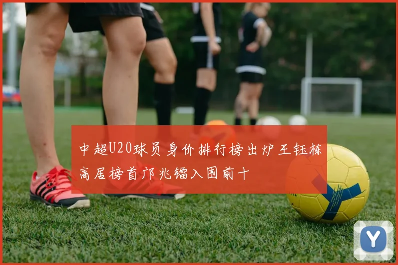 中超U20球员身价排行榜出炉王钰栋高居榜首邝兆镭入围前十